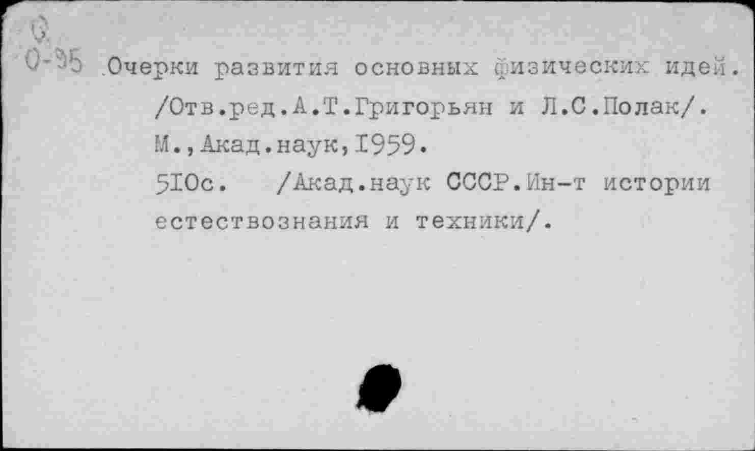 ﻿0-^5 .Очерки развития основных физических идей.
/Отв.ред.А.Т.Григорьян и Л.С.Полак/.
М., Акад.наук,1959.
510с. /Акад.наук СССР.Ин-т истории естествознания и техники/.